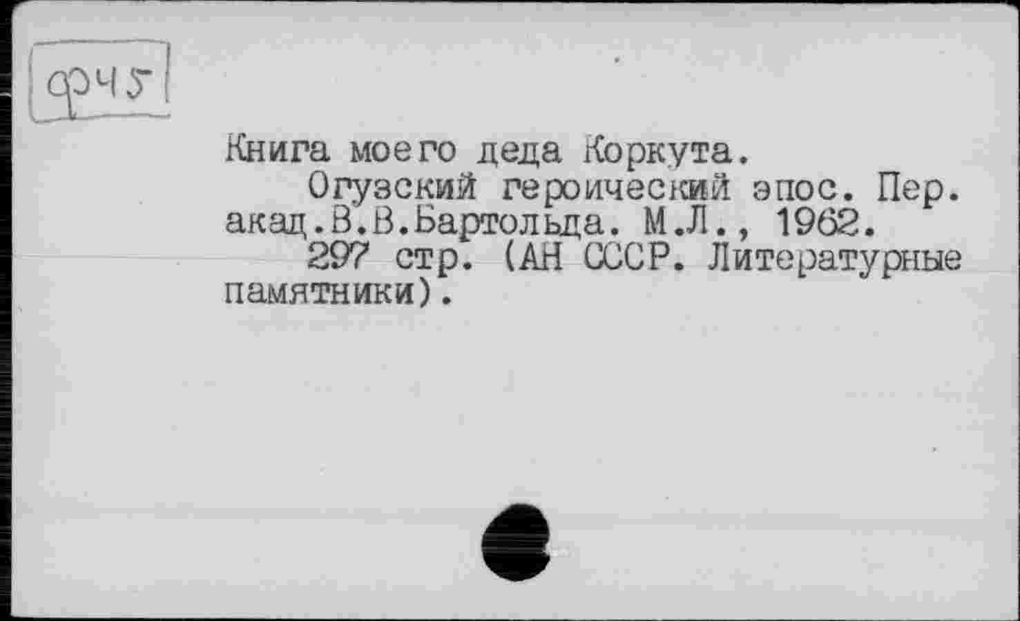 ﻿Книга моего деда Коркута.
Огузский героический эпос. Пер. акад.В.В.Бартольда. М.Л., 1962.
297 стр. (АН СССР. Литературные памятники).